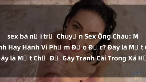 sex bà nội trợ Chuyện Sex Ông Cháu: Mối Quan Hệ Gia Đình Hay Hành Vi Phạm Đạo Đức? Đây là Một Chủ Đề Gây Tranh Cãi Trong Xã Hội Hiện Nay.