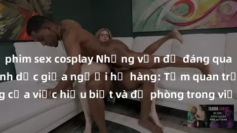 phim sex cosplay Những vấn đề đáng quan tâm về quan hệ tình dục giữa người họ hàng: Tầm quan trọng của việc hiểu biết và đề phòng trong việc tiếp xúc trong gia đình.