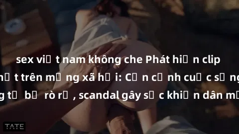 sex việt nam không che Phát hiện clip sex quay lén hot nhất trên mạng xã hội: Cận cảnh cuộc sống riêng tư bị rò rỉ, scandal gây sốc khiến dân mạng không khỏi bàng hoàng