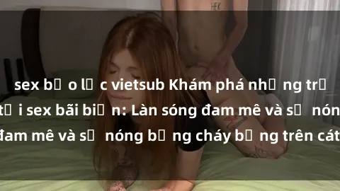 sex bạo lực vietsub Khám phá những trải nghiệm độc đáo tại sex bãi biển: Làn sóng đam mê và sự nóng bỏng cháy bỏng trên cát trắng