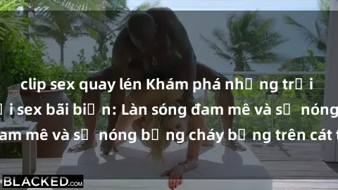 clip sex quay lén Khám phá những trải nghiệm độc đáo tại sex bãi biển: Làn sóng đam mê và sự nóng bỏng cháy bỏng trên cát trắng
