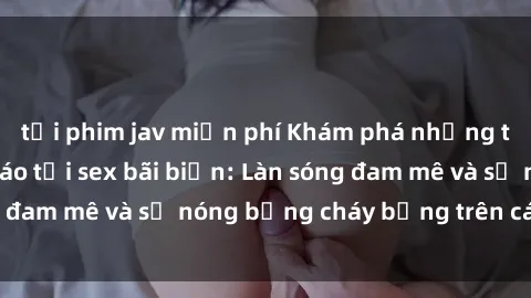 tải phim jav miễn phí Khám phá những trải nghiệm độc đáo tại sex bãi biển: Làn sóng đam mê và sự nóng bỏng cháy bỏng trên cát trắng