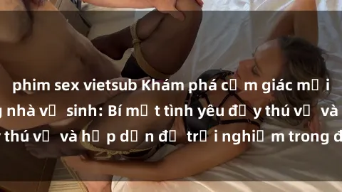 phim sex vietsub Khám phá cảm giác mới mẻ với sex trong nhà vệ sinh: Bí mật tình yêu đầy thú vị và hấp dẫn để trải nghiệm trong đêm hôm nay!