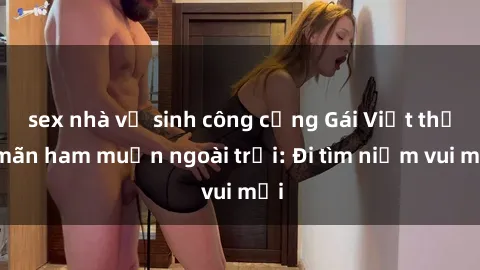sex nhà vệ sinh công cộng Gái Việt thỏa mãn ham muốn ngoài trời: Đi tìm niềm vui mới