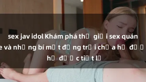 sex jav idol Khám phá thế giới sex quán karaoke và những bí mật động trời chưa hề được tiết lộ