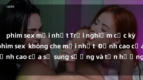 phim sex mới nhất Trải nghiệm cực kỳ nóng bỏng trong phim sex  không che mới nhất  Đỉnh cao của sự sung sướng và tận hưởng chân thật