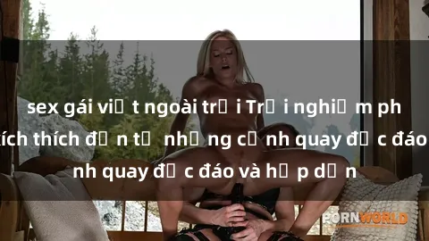 sex gái việt ngoài trời Trải nghiệm phim sex : Sự kích thích đến từ những cảnh quay độc đáo và hấp dẫn