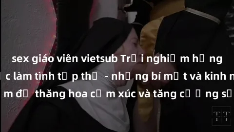 sex giáo viên vietsub Trải nghiệm hứng khởi cùng với việc làm tình tập thể - những bí mật và kinh nghiệm để thăng hoa cảm xúc và tăng cường sự gắn kết trong mối quan hệ