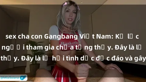 sex cha con Gangbang Việt Nam: Kỷ lục mới với số lượng người tham gia chưa từng thấy. Đây là lễ hội tình dục độc đáo và gây sốc.