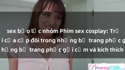 sex bạo lực nhóm Phim sex cosplay: Trải nghiệm tuyệt vời của cặp đôi trong những bộ trang phục gợi cảm và kích thích