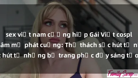 sex việt nam cưỡng hiếp Gái Việt cosplay sexy khiến fan hâm mộ phát cuồng: Thử thách sức hút từ những bộ trang phục đầy sáng tạo và quyến rũ!