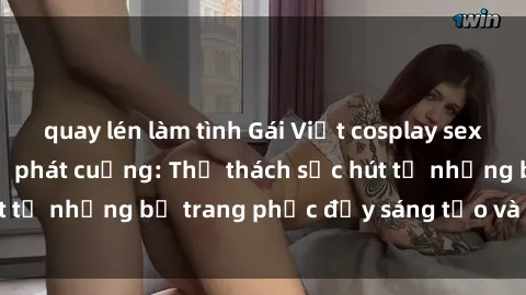 quay lén làm tình Gái Việt cosplay sexy khiến fan hâm mộ phát cuồng: Thử thách sức hút từ những bộ trang phục đầy sáng tạo và quyến rũ!