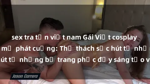 sex tra tấn việt nam Gái Việt cosplay sexy khiến fan hâm mộ phát cuồng: Thử thách sức hút từ những bộ trang phục đầy sáng tạo và quyến rũ!