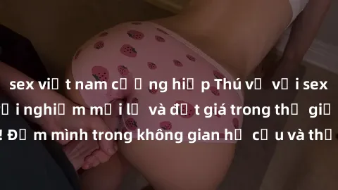 sex việt nam cưỡng hiếp Thú vị với sex cosplay anime: Trải nghiệm mới lạ và đắt giá trong thế giới cosplay! Đắm mình trong không gian hư cấu và thỏa mãn niềm đam mê của bạn!