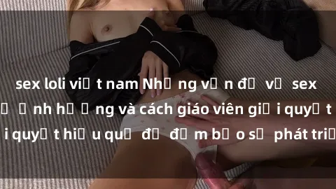 sex loli việt nam Những vấn đề về sex học sinh: Các yếu tố ảnh hưởng và cách giáo viên giải quyết hiệu quả để đảm bảo sự phát triển toàn diện.
