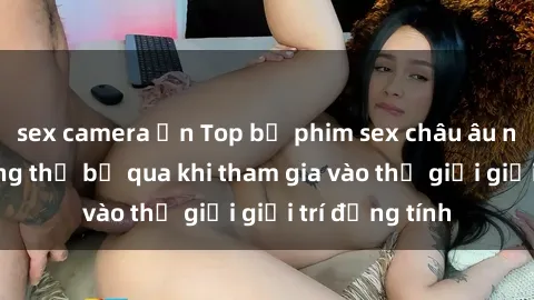 sex camera ẩn Top bộ phim sex châu âu nổi tiếng không thể bỏ qua khi tham gia vào thế giới giải trí đồng tính