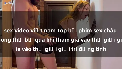 sex video việt nam Top bộ phim sex châu âu nổi tiếng không thể bỏ qua khi tham gia vào thế giới giải trí đồng tính