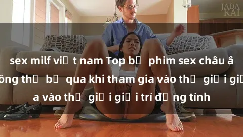 sex milf việt nam Top bộ phim sex châu âu nổi tiếng không thể bỏ qua khi tham gia vào thế giới giải trí đồng tính