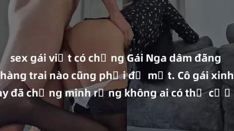 sex gái việt có chồng Gái Nga dâm đãng khiến tim bất cứ chàng trai nào cũng phải đỏ mặt. Cô gái xinh đẹp này đã chứng minh rằng không ai có thể cưỡng lại khi cô làm tình đắm say.