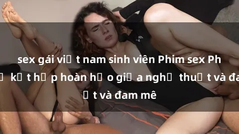 sex gái việt nam sinh viên Phim sex Pháp - Sự kết hợp hoàn hảo giữa nghệ thuật và đam mê