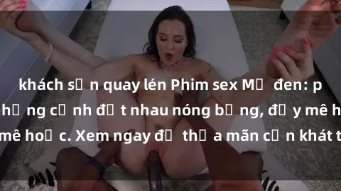 khách sạn quay lén Phim sex Mỹ đen: phút mãnh liệt với những cảnh địt nhau nóng bỏng, đầy mê hoặc. Xem ngay để thỏa mãn cơn khát tình dục của bạn!