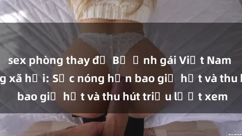 sex phòng thay đồ Bộ ảnh gái Việt Nam nude gây sốt mạng xã hội: Sắc nóng hơn bao giờ hết và thu hút triệu lượt xem