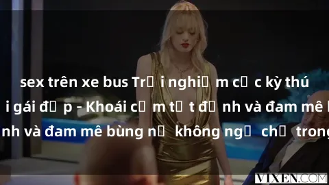 sex trên xe bus Trải nghiệm cực kỳ thú vị khi làm tình với gái đẹp - Khoái cảm tột đỉnh và đam mê bùng nổ không ngờ chỉ trong một đêm!