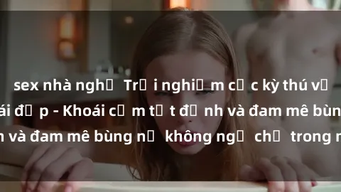 sex nhà nghỉ Trải nghiệm cực kỳ thú vị khi làm tình với gái đẹp - Khoái cảm tột đỉnh và đam mê bùng nổ không ngờ chỉ trong một đêm!