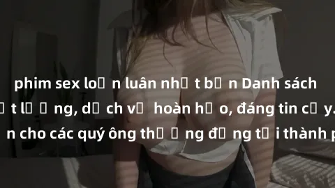 phim sex loạn luân nhật bản Danh sách gái call girl vip chất lượng, dịch vụ hoàn hảo, đáng tin cậy. Điều hấp dẫn cho các quý ông thượng đẳng tại thành phố. Hãy nhấc máy và đặt lịch ngay!