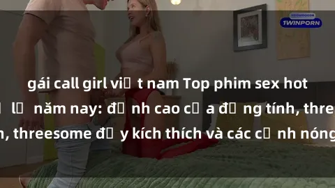 gái call girl việt nam Top phim sex hot nhất không thể bỏ lỡ năm nay: đỉnh cao của đồng tính, threesome đầy kích thích và các cảnh nóng đang gây sốt!