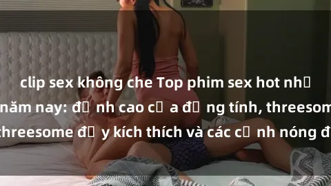 clip sex không che Top phim sex hot nhất không thể bỏ lỡ năm nay: đỉnh cao của đồng tính, threesome đầy kích thích và các cảnh nóng đang gây sốt!
