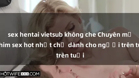 sex hentai vietsub không che Chuyên mục phim sex hot nhất chỉ dành cho người trên tuổi