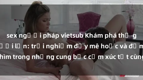 sex người pháp vietsub Khám phá thế giới mới với sex người lớn: trải nghiệm đầy mê hoặc và đắm chìm trong những cung bậc cảm xúc tột cùng, hứng khởi và cuốn hút.