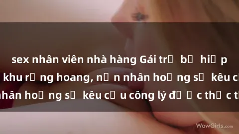 sex nhân viên nhà hàng Gái trẻ bị hiếp dâm bạo lực trong khu rừng hoang, nạn nhân hoảng sợ kêu cầu công lý được thực thi