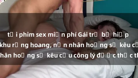 tải phim sex miễn phí Gái trẻ bị hiếp dâm bạo lực trong khu rừng hoang, nạn nhân hoảng sợ kêu cầu công lý được thực thi