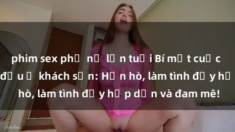 phim sex phụ nữ lớn tuổi Bí mật cuộc hẹn gái Việt lần đầu ở khách sạn: Hẹn hò, làm tình đầy hấp dẫn và đam mê!
