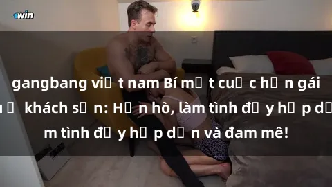gangbang việt nam Bí mật cuộc hẹn gái Việt lần đầu ở khách sạn: Hẹn hò, làm tình đầy hấp dẫn và đam mê!