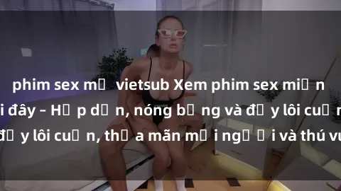 phim sex mỹ vietsub Xem phim sex miễn phí online ngay tại đây – Hấp dẫn, nóng bỏng và đầy lôi cuốn, thỏa mãn mọi người và thú vui của bạn!