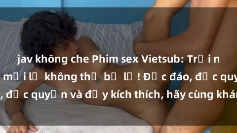 jav không che Phim sex Vietsub: Trải nghiệm hấp dẫn và mới lạ không thể bỏ lỡ! Độc đáo, độc quyền và đầy kích thích, hãy cùng khám phá ngay!