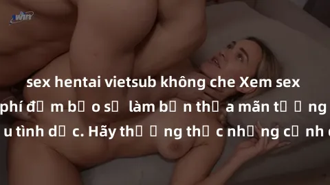 sex hentai vietsub không che Xem sex không che HD miễn phí đảm bảo sẽ làm bạn thỏa mãn tưởng tượng và nhu cầu tình dục. Hãy thưởng thức những cảnh quay hấp dẫn và mãnh liệt ngay bây giờ!