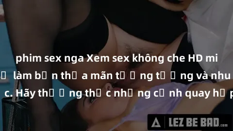 phim sex nga Xem sex không che HD miễn phí đảm bảo sẽ làm bạn thỏa mãn tưởng tượng và nhu cầu tình dục. Hãy thưởng thức những cảnh quay hấp dẫn và mãnh liệt ngay bây giờ!