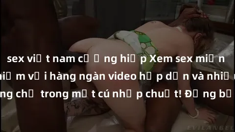 sex việt nam cưỡng hiếp Xem sex miễn phí: Cùng trải nghiệm với hàng ngàn video hấp dẫn và nhiều thể loại đa dạng chỉ trong một cú nhấp chuột! Đừng bỏ lỡ cơ hội thưởng thức tuyệt vời này ngay hôm nay!