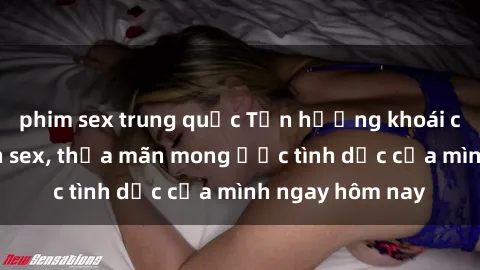 phim sex trung quốc Tận hưởng khoái cảm với gái xinh sex, thỏa mãn mong ước tình dục của mình ngay hôm nay