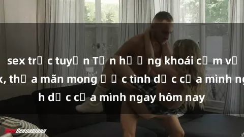 sex trực tuyến Tận hưởng khoái cảm với gái xinh sex, thỏa mãn mong ước tình dục của mình ngay hôm nay