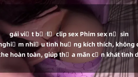 gái việt bị lộ clip sex Phim sex nữ sinh mới nhất: Trải nghiệm nhiều tình huống kích thích, không che hoàn toàn, giúp thỏa mãn cơn khát tình dục của các bạn trẻ