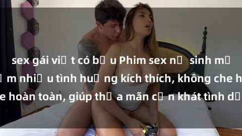 sex gái việt có bầu Phim sex nữ sinh mới nhất: Trải nghiệm nhiều tình huống kích thích, không che hoàn toàn, giúp thỏa mãn cơn khát tình dục của các bạn trẻ