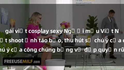 gái việt cosplay sexy Người mẫu Việt Nam gây sốt với loạt shoot ảnh táo bạo, thu hút sự chú ý của công chúng bằng vẻ đẹp quyến rũ và gợi cảm.