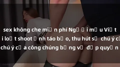 sex không che miễn phí Người mẫu Việt Nam gây sốt với loạt shoot ảnh táo bạo, thu hút sự chú ý của công chúng bằng vẻ đẹp quyến rũ và gợi cảm.