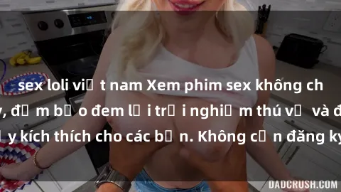 sex loli việt nam Xem phim sex không che miễn phí tại đây, đảm bảo đem lại trải nghiệm thú vị và đầy kích thích cho các bạn. Không cần đăng ký, hoàn toàn miễn phí.