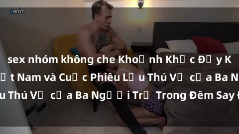 sex nhóm không che Khoảnh Khắc Đầy Kịch Tính: Sex  Việt Nam và Cuộc Phiêu Lưu Thú Vị của Ba Người Trẻ Trong Đêm Say Đắm